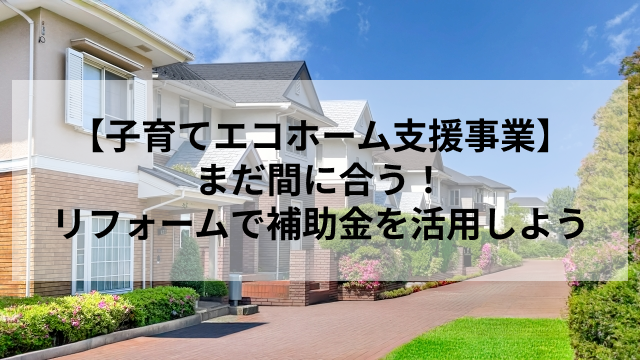 【子育てエコホーム支援事業】まだ間に合う！リフォームで補助金を活用しよう